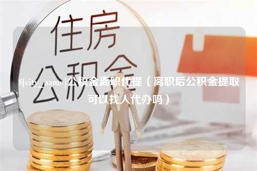 肇东公积金离职代提（离职后公积金提取可以找人代办吗）